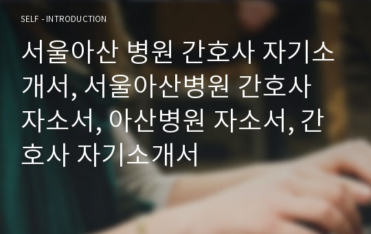 서울아산 병원 간호사 자기소개서, 서울아산병원 간호사 자소서, 아산병원 자소서, 간호사 자기소개서
