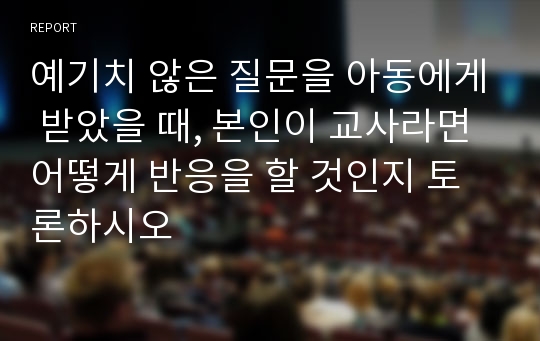 예기치 않은 질문을 아동에게 받았을 때, 본인이 교사라면 어떻게 반응을 할 것인지 토론하시오