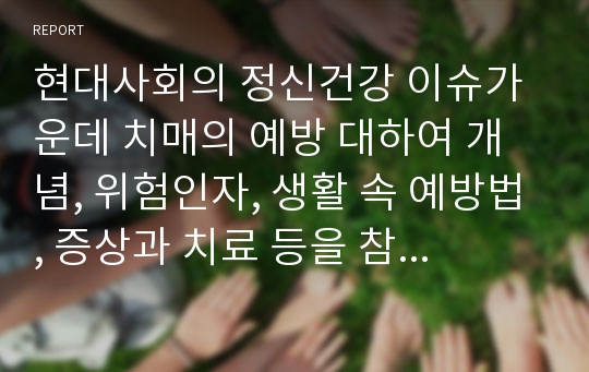 현대사회의 정신건강 이슈가운데 치매의 예방 대하여 개념, 위험인자, 생활 속 예방법, 증상과 치료 등을 참고자료를 활용하여 숙지하시고, 치매예방에 대한 본인의 생각을 요약, 정리하시오