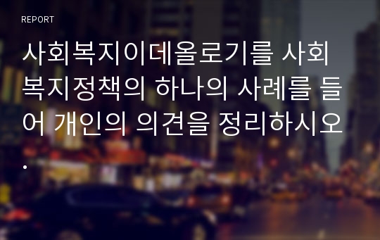 사회복지이데올로기를 사회복지정책의 하나의 사례를 들어 개인의 의견을 정리하시오.