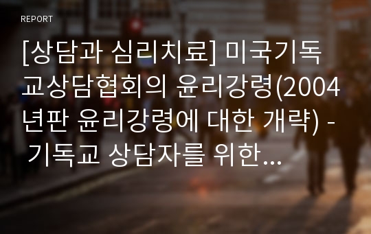 [상담과 심리치료] 미국기독교상담협회의 윤리강령(2004년판 윤리강령에 대한 개략) - 기독교 상담자를 위한 윤리적 표준, 상담 슈퍼바이저, 교육자, 연구자 및 저자들에 대한 윤리적 표준, 윤리적, 법적 분쟁 해소를 위한 표준