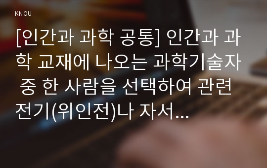 [인간과 과학 공통] 인간과 과학 교재에 나오는 과학기술자 중 한 사람을 선택하여 관련 전기(위인전)나 자서전을 읽고 서평 또는 감상문을 쓰시오.