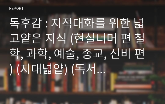 독후감 : 지적대화를 위한 넓고얕은 지식 (현실너머 편 철학, 과학, 예술, 종교, 신비 편) (지대넓얕) (독서감상문)