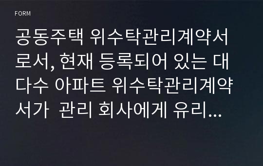 공동주택 위수탁관리계약서로서, 현재 등록되어 있는 대다수 아파트 위수탁관리계약서가  관리 회사에게 유리하도록 작성되어 있는 것이 사실임.  동 아파트 위수탁관리계약서는 현재 1,000세대 이상의 아파트 입주자대표 회장이 직접 관련 조항과 여러가지 유형의 공동주택 위수탁관리계약서를 참조하여 아파트측에 유리한 조항을 많이 삽입하여 새롭게 작성한 계약서임.