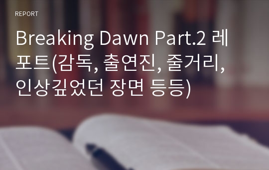 Breaking Dawn Part.2 레포트(감독, 출연진, 줄거리, 인상깊었던 장면 등등)