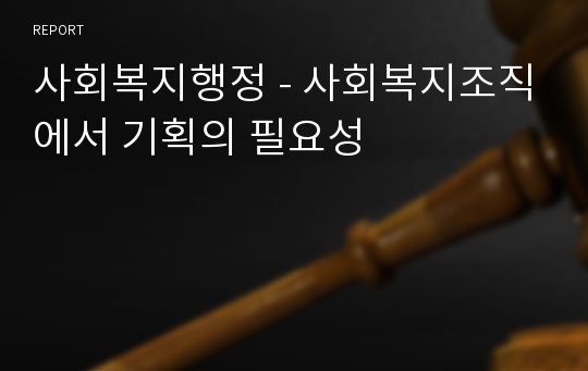 사회복지행정 - 사회복지조직에서 기획의 필요성