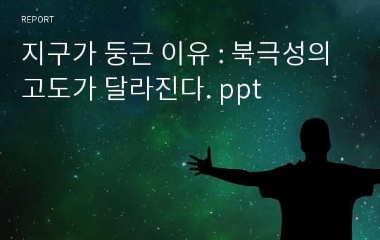 지구가 둥근 이유 : 북극성의 고도가 달라진다. ppt