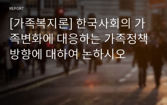 [가족복지론] 한국사회의 가족변화에 대응하는 가족정책방향에 대하여 논하시오