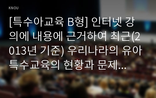 [특수아교육 B형] 인터넷 강의에 내용에 근거하여 최근(2013년 기준) 우리나라의 유아특수교육의 현황과 문제점에 대하여 논하시오.