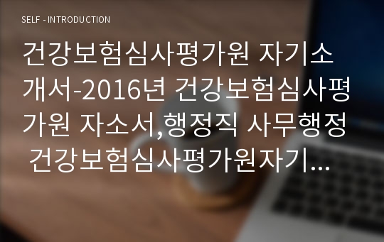 건강보험심사평가원 자기소개서-2016년 건강보험심사평가원 자소서,행정직 사무행정 건강보험심사평가원자기소개서,건강보험심사평가원에 입사지원한 동기및 입사후,본인역량,건강보험심사평가원 합격자소서,공직윤리 공직자로서 직업윤리가 왜 중요한지(건강보험심사평가원 행정직자소서)본인이 수행하게 될 업무를 위해 어떤 준비