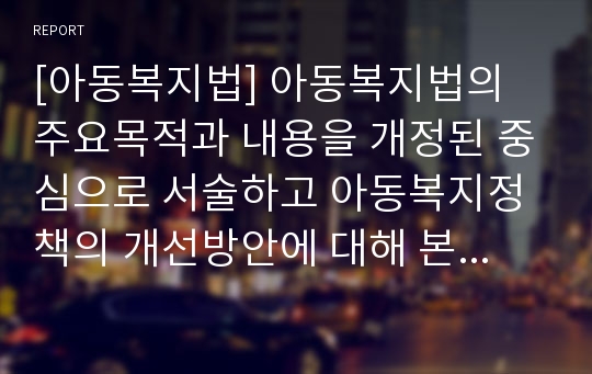 [아동복지법] 아동복지법의 주요목적과 내용을 개정된 중심으로 서술하고 아동복지정책의 개선방안에 대해 본인의 의견을 반영하여 서술하시오.