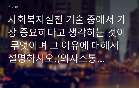 사회복지실천 기술 중에서 가장 중요하다고 생각하는 것이 무엇이며 그 이유에 대해서 설명하시오.(의사소통기술)