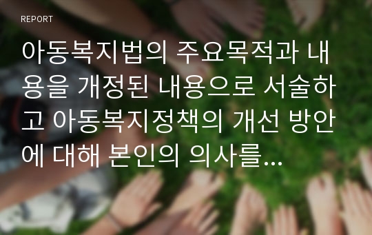 아동복지법의 주요목적과 내용을 개정된 내용으로 서술하고 아동복지정책의 개선 방안에 대해 본인의 의사를 반영하여 서술하시오.