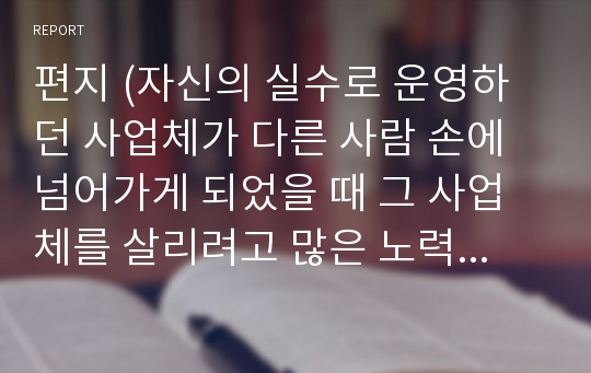 편지 (자신의 실수로 운영하던 사업체가 다른 사람 손에 넘어가게 되었을 때 그 사업체를 살리려고 많은 노력을 해 준 남편에게 미안함과 더블어 감사함을 표현한 글)