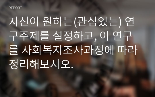 자신이 원하는(관심있는) 연구주제를 설정하고, 이 연구를 사회복지조사과정에 따라 정리해보시오.