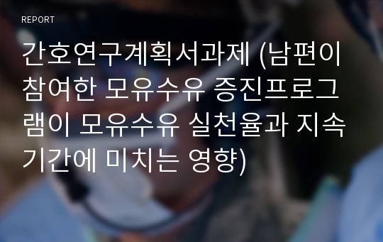 간호연구계획서과제 (남편이 참여한 모유수유 증진프로그램이 모유수유 실천율과 지속기간에 미치는 영향)