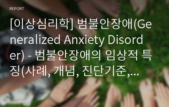 [이상심리학] 범불안장애(Generalized Anxiety Disorder) - 범불안장애의 임상적 특징(사례, 개념, 진단기준, 환자들의 특징), 범줄안장애의 원인과 치료