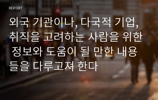 외국 기관이나, 다국적 기업, 취직을 고려하는 사람을 위한 정보와 도움이 될 만한 내용들을 다루고져 한다