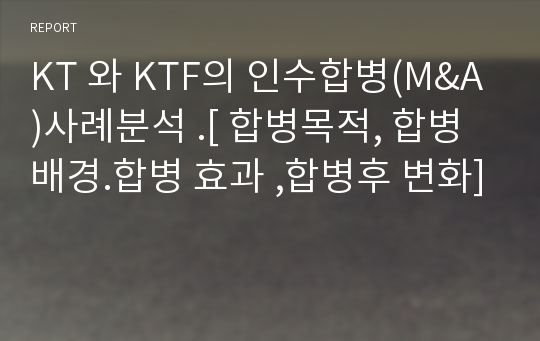 KT 와 KTF의 인수합병(M&amp;A)사례분석 .[ 합병목적, 합병배경.합병 효과 ,합병후 변화]