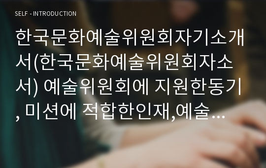 한국문화예술위원회자기소개서(한국문화예술위원회자소서) 예술위원회에 지원한동기, 미션에 적합한인재,예술위원회의 미션달성,한국문화예술위원회 신입직원자소서,합격자소서,예술위원회에서 효과적인직무수행을 하기위해 필요한능력,한국문화예술위원회 자소서 직원으로 선발된다면 어떻게 직무를 수행(한국문화예술위원회 일반행정자소서)