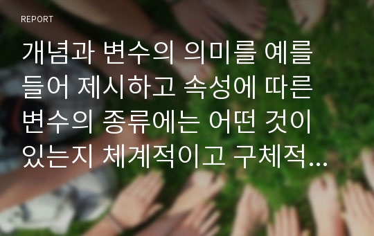 개념과 변수의 의미를 예를 들어 제시하고 속성에 따른 변수의 종류에는 어떤 것이 있는지 체계적이고 구체적으로 예를 들어 제시하시오.