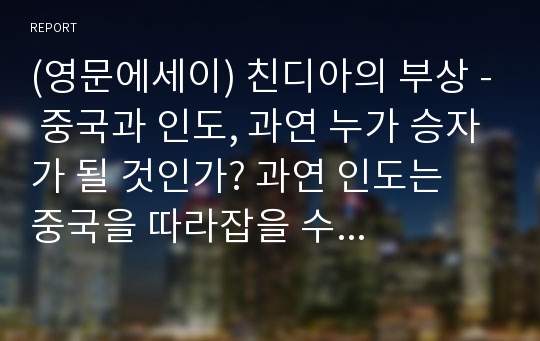 (영문에세이) 친디아의 부상 - 중국과 인도, 과연 누가 승자가 될 것인가? 과연 인도는 중국을 따라잡을 수 있을까? 중국 경제 및 인도 경제의 펀더멘탈 / 장단점 비교를 통해 두 나라의 발전 방향에 대해 논해보았습니다.