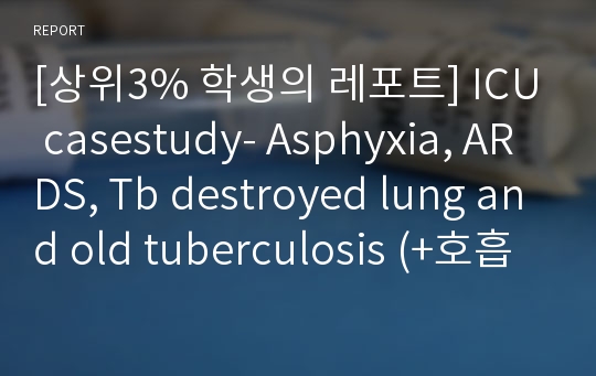 [상위3% 학생의 레포트] ICU casestudy- Asphyxia, ARDS, Tb destroyed lung and old tuberculosis (+호흡기질병)