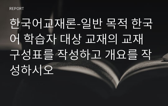 한국어교재론-일반 목적 한국어 학습자 대상 교재의 교재 구성표를 작성하고 개요를 작성하시오