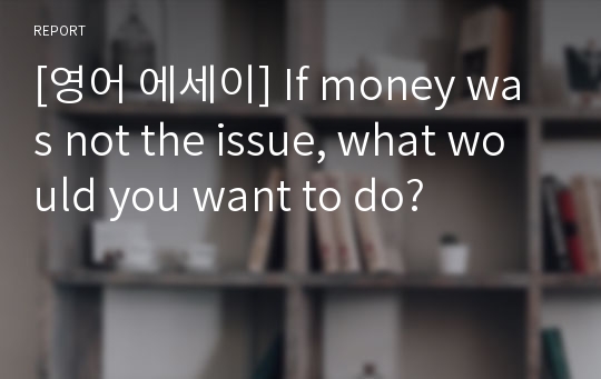 [영어 에세이] If money was not the issue, what would you want to do?