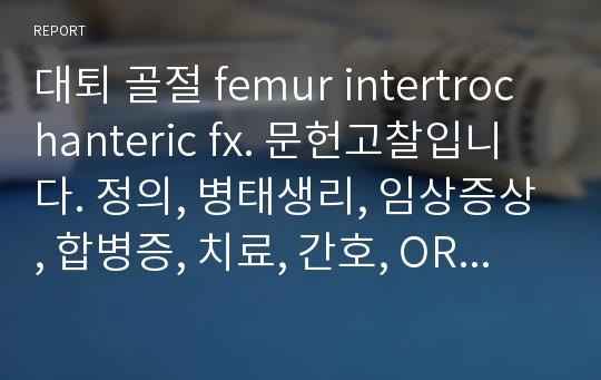 대퇴 골절 femur intertrochanteric fx. 문헌고찰입니다. 정의, 병태생리, 임상증상, 합병증, 치료, 간호, ORIF(개방적 내고정술)의 방법, 수술전후 간호까지 포함되어있습니다.