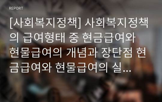 [사회복지정책] 사회복지정책의 급여형태 중 현금급여와 현물급여의 개념과 장단점 현금급여와 현물급여의 실제사례를 2가지 이상씩 서술하고 각 급여방식에 대한 자신의 견해를 논하시오