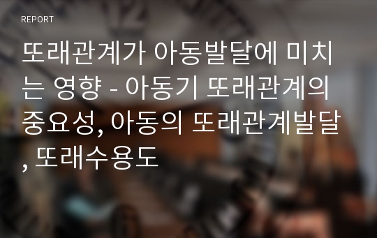 또래관계가 아동발달에 미치는 영향 - 아동기 또래관계의 중요성, 아동의 또래관계발달, 또래수용도