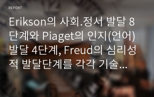 Erikson의 사회.정서 발달 8단계와 Piaget의 인지(언어)발달 4단계, Freud의 심리성적 발달단계를 각각 기술하시오. 결론에서는 부연설명 4에서 제시하는 표를 통해 이러한 발달 단계를 비교하고 아동복지 현장, 교육현장 또는 일상생활에서 아동을 이해하는데 어떻게 적용하고 활용할 수 있는지에 대한 개인의 의견 또는 느낀점 등을 기술하시오.