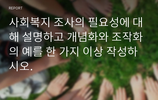 사회복지 조사의 필요성에 대해 설명하고 개념화와 조작화의 예를 한 가지 이상 작성하시오.