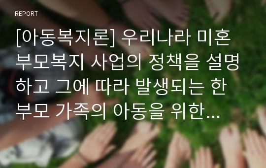 [아동복지론] 우리나라 미혼부모복지 사업의 정책을 설명하고 그에 따라 발생되는 한부모 가족의 아동을 위한 복지대책을 쓰시오