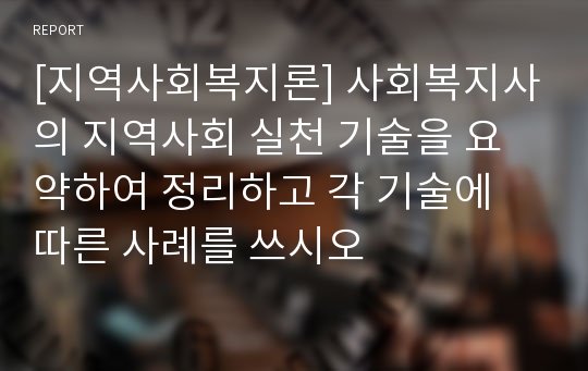 [지역사회복지론] 사회복지사의 지역사회 실천 기술을 요약하여 정리하고 각 기술에 따른 사례를 쓰시오