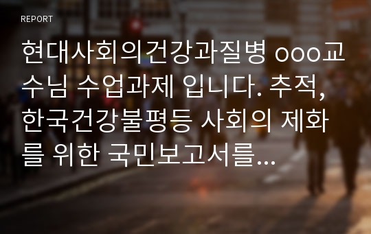 현대사회의건강과질병 ooo교수님 수업과제 입니다. 추적, 한국건강불평등 사회의 제화를 위한 국민보고서를 읽고 난후의 독후감 입니다.