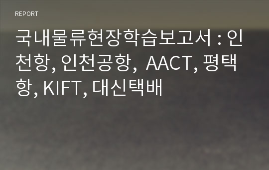 국내물류현장학습보고서 : 인천항, 인천공항,  AACT, 평택항, KIFT, 대신택배