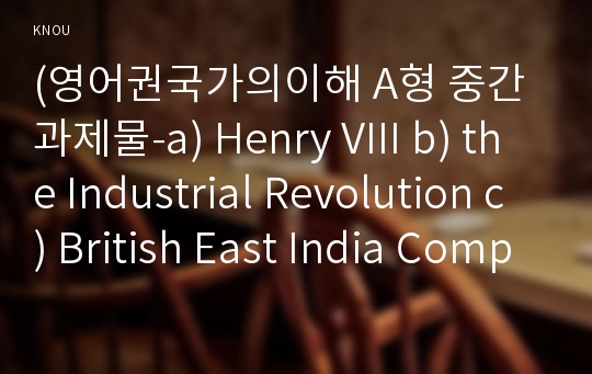 (영어권국가의이해 A형 중간과제물-a) Henry VIII b) the Industrial Revolution c) British East India Company- 헨리8세, 산업혁명, 영국의 동인도회사-영국사와 관련된 다음의 인물과 사건, 사물에 대해 각각 A4 1매(200자 원고지 6~7매) 분량의 설명문을 작성하시오.(영어권국가의이해A형중간과제물)