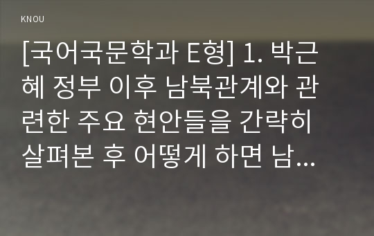 [국어국문학과 E형] 1. 박근혜 정부 이후 남북관계와 관련한 주요 현안들을 간략히 살펴본 후 어떻게 하면 남북관계가 발전할 수 있는지. 2. 영화나 드라마, 연극이나 연주회 등 가장 인상이 깊었던 작품 하나를 택해 감상문 또는 비평문.