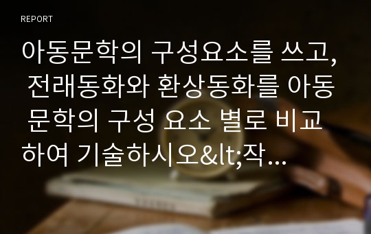 아동문학의 구성요소를 쓰고, 전래동화와 환상동화를 아동 문학의 구성 요소 별로 비교하여 기술하시오&lt;작성시 유의사항&gt;1. 아동문학의 구성요소 4가지 기술 2. 전래동화와 환상동화의 정의 기술 3. 전래동화와 환상동화의 차이를 배경, 등장인물, 주제별로 나누어 비교하여 기술