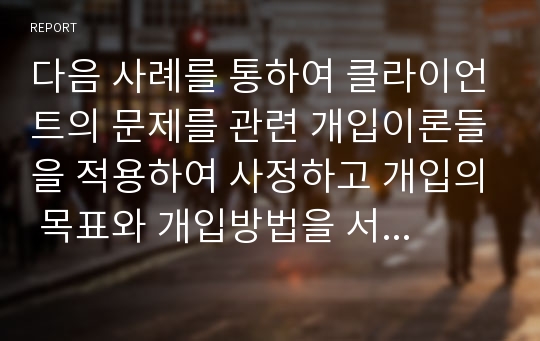 다음 사례를 통하여 클라이언트의 문제를 관련 개입이론들을 적용하여 사정하고 개입의 목표와 개입방법을 서술하시오.