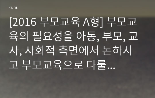 [2017년 부모교육 A형] 부모교육의 필요성을 아동, 부모, 교사, 사회적 측면에서 논하시고 부모교육으로 다룰 수 있는 주요내용을 설명하시오-부모교육 필요성, 부모교육 주요내용-