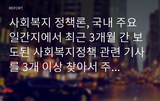 사회복지 정책론, 국내 주요 일간지에서 최근 3개월 간 보도된 사회복지정책 관련 기사를 3개 이상 찾아서 주요 내용을 요약하고, 그에 대한 학생 자신의 견해를 피력하여 제출한다.(신문 이름 및 보도 일시를 반드시 기재할 것)