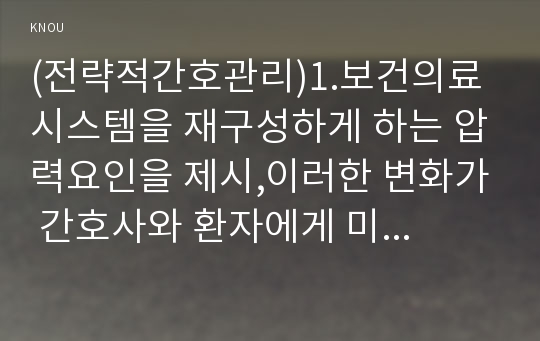 (전략적간호관리)1.보건의료 시스템을 재구성하게 하는 압력요인을 제시,이러한 변화가 간호사와 환자에게 미치는 영향에 대해 본인의 의견,2.보건의료 시스템의 재구성과 맞물려 부상하고 있는 간호 가치와 갈등은 어떤 것,보건의료 환경 변화와 미래의 간호 관리자가 갖추어야할 역량,자신이 간호관리자가 되기 위해 현재 어떤 역량이 부족한지-2016년 전략적간호관리