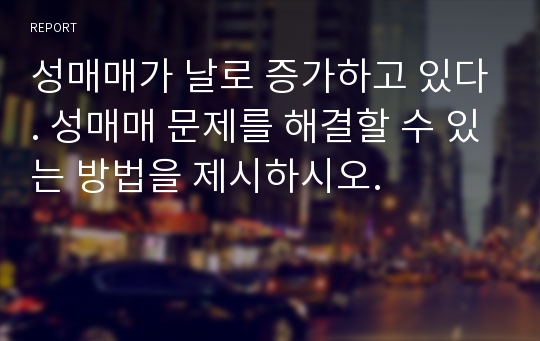 성매매가 날로 증가하고 있다. 성매매 문제를 해결할 수 있는 방법을 제시하시오.