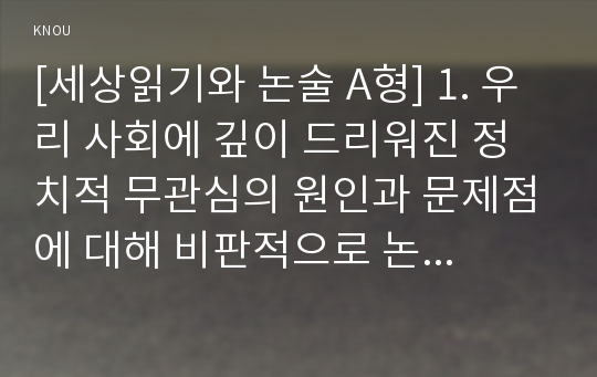 [세상읽기와 논술 A형] 1. 우리 사회에 깊이 드리워진 정치적 무관심의 원인과 문제점에 대해 비판적으로 논술해 보시오. 2. 자신이 좋아하는 취미 또는 건강을 위한 활동이 있다면 그 활동을 다른 사람에게 권하거나 소개하는 형식으로 활동의 내용을 기술해보시오