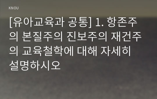 [유아교육과 공통] 1. 항존주의 본질주의 진보주의 재건주의 교육철학에 대해 자세히 설명하시오