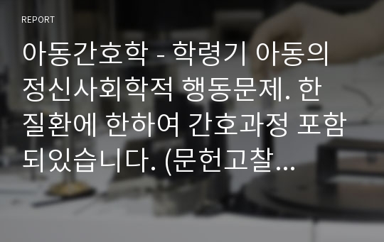 아동간호학 - 학령기 아동의 정신사회학적 행동문제. 한 질환에 한하여 간호과정 포함되있습니다. (문헌고찰질환은 ADHD,틱, 학교공포증, 전환반응, 아동기 우울증 등)