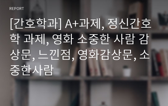 [간호학과] A+과제, 정신간호학 과제, 영화 소중한 사람 감상문, 느낀점, 영화감상문, 소중한사람